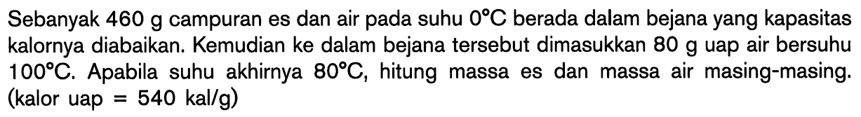 Sebanyak 460 g campuran es dan air pada suhu 0 C berada dalam bejana yang kapasitas kalornya diabaikan. Kemudian ke dalam bejana tersebut dimasukkan 80 g uap air bersuhu 100 C. Apabila suhu akhirnya 80 C, hitung massa es dan massa air masing-masing. (kalor uap = 540 kal/g)