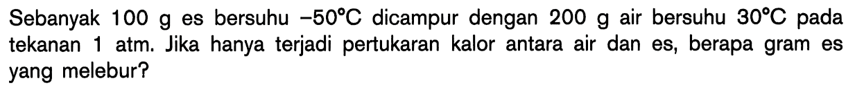 Sebanyak 100 g es bersuhu -50 C dicampur dengan 200 g air bersuhu 30 C pada tekanan 1 atm. Jika hanya terjadi pertukaran kalor antara air dan es, berapa gram es yang melebur?