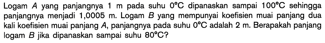 Logam A.yang panjangnya 1 m pada suhu 0 C Dipanaskan sampai 100 C.sehingga panjangnya menjadi 1,0005 m. Logam B yang mempunyai koefisien muai panjang dua kali koefisien muai panjang A, panjangnya pada suhu 0 C Adalah 2 m. Berapakah panjang logam B jika dipanaskan sampai suhu 80 C?