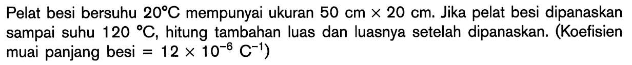 Pelat besi bersuhu 20 C mempunyai ukuran 50 cm x 20 cm. Jika pelat besi dipanaskan sampai suhu 120 C, hitung tambahan luas dan luasnya setelah dipanaskan. (Koefisien muai panjang besi = 12 x 10^(-6) C^(-1))