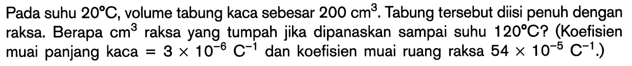 Pada suhu 20 C, volume tabung kaca sebesar 200 cm^3. Tabung tersebut diisi penuh dengan raksa. Berapa cm^3 raksa yang tumpah jika dipanaskan sampai suhu 120 C? (Koefisien muai panjang kaca 3 x 10^(-6) C^(-1) dan koefisien muai ruang raksa 54 x 10^(-6) C^(-1))