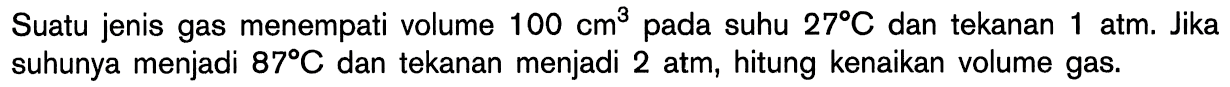 Suatu jenis gas menempati volume 100 cm^3 pada suhu 27 C dan tekanan 1 atm. Jika suhunya menjadi 87 C dan tekanan menjadi 2 atm, hitung kenaikan volume gas.