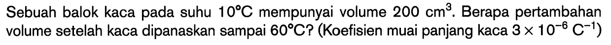 Sebuah balok kaca pada suhu 10 C mempunyai volume 200 cm^3. Berapa pertambahan volume setelah kaca dipanaskan sampai 60 C? (Koefisien muai panjang kaca 3 x 10^(-6) C^(-1))