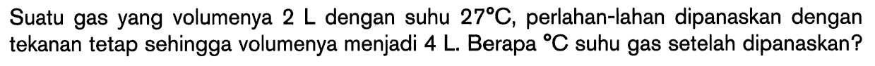 Suatu gas yang volumenya 2 L dengan suhu 27 C, perlahan-lahan dipanaskan dengan tekanan tetap sehingga volumenya menjadi 4 L. Berapa C suhu gas setelah dipanaskan?