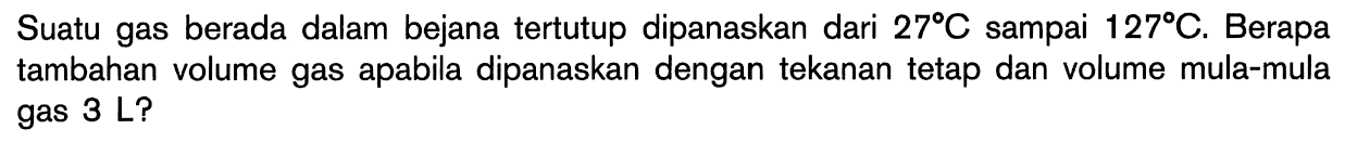 Suatu gas berada dalam bejana tertutup dipanaskan dari 27C sampai 127C. Berapa tambahan volume gas dipanaskan dengan tekanan tetap dan volume mula-mula gas 3 L?