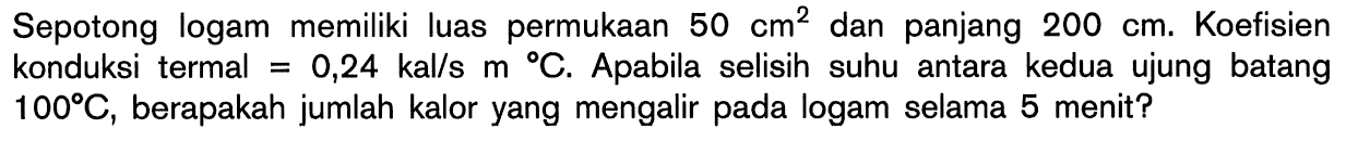 Sepotong logam memiliki luas permukaan 50 cm^2 dan panjang 200 cm. Koefisien konduksi termal = 0,24 kal/s m C. Apabila selisih suhu antara kedua ujung batang 100 C, berapakah jumlah kalor yang mengalir pada logam selama 5 menit?