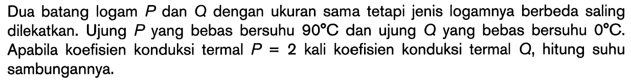 Dua batang logam P dan Q dengan ukuran sama tetapi jenis logamnya berbeda saling dilekatkan. Ujung P yang bebas bersuhu 90 C dan ujung Q yang bebas bersuhu 0 C. Apabila koefisien konduksi termal P=2 kali koefisien konduksi termal Q, hitung suhu sambungannya. 