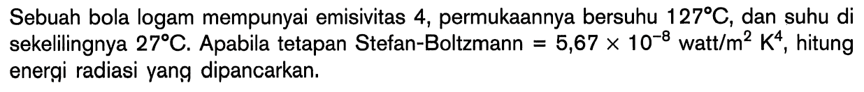 Sebuah bola logam mempunyai emisivitas 4, permukaannya bersuhu 127 C, dan suhu di sekelilingnya 27 C. Apabila tetapan Stefan-Boltzmann =5,67 x 10^(-8) watt/m^2 K^4, hitung energi radiasi yang dipancarkan. 