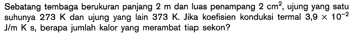 Sebatang tembaga berukuran panjang 2 m dan luas penampang 2 cm^2, ujung yang satu suhunya 273 K dan ujung yang lain 373 K. Jika koefisien konduksi termal 3,9 x 10^(-2) J/m K s, berapa jumlah kalor yang merambat tiap sekon? 