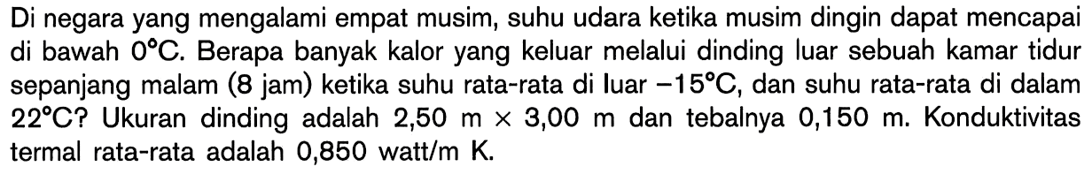 Di negara yang mengalami empat musim, suhu udara ketika musim dingin dapat mencapai di bawah 0 C. Berapa banyak kalor yang keluar melalui dinding luar sebuah kamar tidur sepanjang malam (8 jam) ketika suhu rata-rata di luar -15 C, dan suhu rata-rata di dalam 22 C? Ukuran dinding adalah 2,50 m x 3,00 m dan tebalnya 0,150 m. Konduktivitas termal rata-rata adalah 0,850 watt/m K.