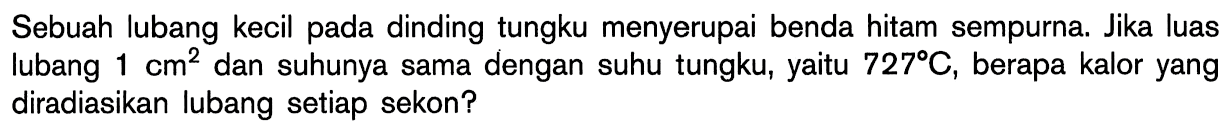 Sebuah lubang kecil pada dinding tungku menyerupai benda hitam sempurna. Jika luas lubang 1 cm^2 dan suhunya sama dengan suhu tungku, yaitu 727 C, berapa kalor yang diradiasikan lubang setiap sekon?