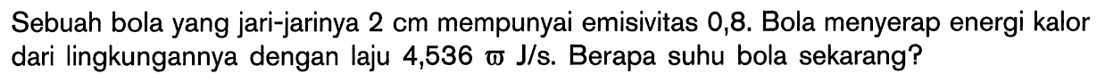 Sebuah bola yang jari-jarinya 2 cm mempunyai emisivitas 0,8. Bola menyerap energi kalor dari lingkungannya dengan laju 4,536 omega J/s. Berapa suhu bola sekarang? 