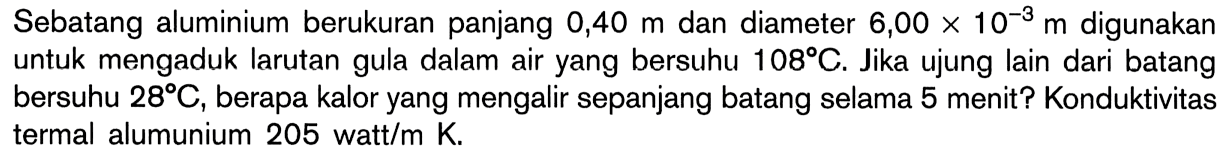 Sebatang aluminium berukuran panjang 0,40 m dan diameter 6,00 x 10^(-3) m digunakan untuk mengaduk larutan gula dalam air yang bersuhu 108 C. Jika ujung lain dari batang bersuhu 28 C, berapa kalor yang mengalir sepanjang batang selama 5 menit? Konduktivitas termal alumunium 205 watt/m K.