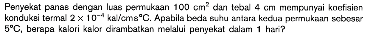 Penyekat panas dengan luas permukaan 100 cm^2 dan tebal 4 cm mempunyai koefisien konduksi termal 2 x 10^(-4) kal/cms C. Apabila beda suhu antara kedua permukaan sebesar 5 C, berapa kalori kalor dirambatkan melalui penyekat dalam 1 hari?