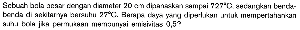 Sebuah bola besar dengan diameter 20 cm dipanaskan sampai 727 C, sedangkan benda-benda di sekitarnya bersuhu 27 C. Berapa daya yang diperlukan untuk mempertahankan suhu bola jika permukaan mempunyai emisivitas 0,5?