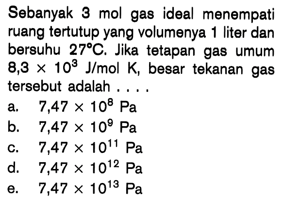 Sebanyak 3 mol gas ideal menempati ruang tertutup yang volumenya 1 liter dan bersuhu 27 C. Jika tetapan gas umum 8,3 x 10^3 J/mol K, besar tekanan gas tersebut adalah ...