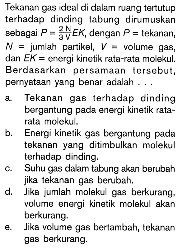 Tekanan gas ideal di dalam ruang tertutup terhadap dinding tabung dirumuskan sebagai P = (2NEK)/(3V), dengan P tekanan, N = jumlah partikel, V = volume gas, dan EK = energi kinetik rata-rata molekul. Berdasarkan persamaan tersebut, pernyataan yang benar adalah