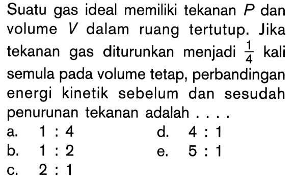Suatu gas ideal memiliki tekanan P dan volume V dalam ruang tertutup. Jika tekanan gas diturunkan menjadi 1/4 kali semula pada volume tetap, perbandingan energi kinetik sebelum dan sesudah penurunan tekanan adalah