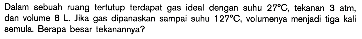 Dalam sebuah ruang tertutup terdapat gas ideal dengan suhu 27 C, tekanan 3 atm, dan volume 8 L. Jika gas dipanaskan sampai suhu 127 C, volumenya menjadi tiga kali semula. Berapa besar tekanannya?