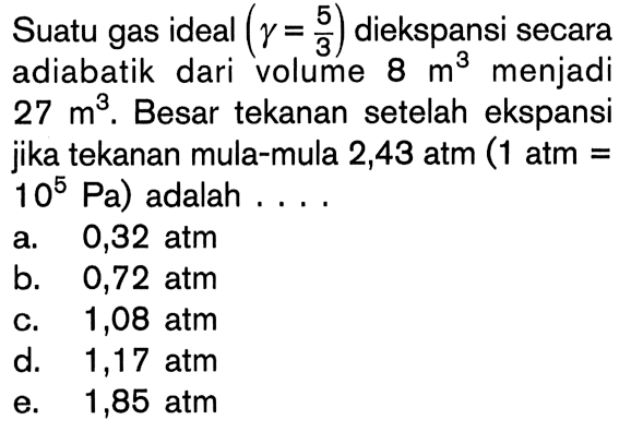 Suatu gas ideal (gamma = 5/3) diekspansi secara adiabatik dari volume 8 m^3 menjadi 27 m^3. Besar tekanan setelah ekspansi jika tekanan mula-mula 2,43 atm (1 atm = 10^5 Pa) adalah ....