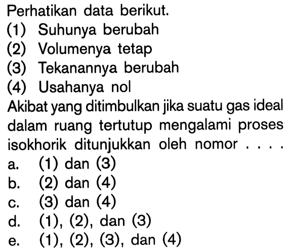 Perhatikan data berikut.(1) Suhunya berubah(2) Volumenya tetap(3) Tekanannya berubah(4) Usahanya nolAkibat yang ditimbulkan jika suatu gas ideal dalam ruangtertutup mengalami proses isokhorik ditunjukkan oleh nomor ....a. (1) dan (3)b. (2) dan (4)c. (3) dan (4)d.  (1),(2), dan(3) e.  (1),(2),(3) , dan (4)