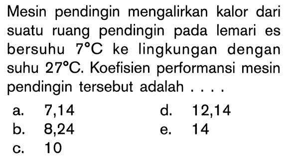 Mesin pendingin mengalirkan kalor dari suatu ruang pendingin pada lemari es bersuhu 7 C ke lingkungan dengan suhu 27 C. Koefisien performansi mesin pendingin tersebut adalah ....