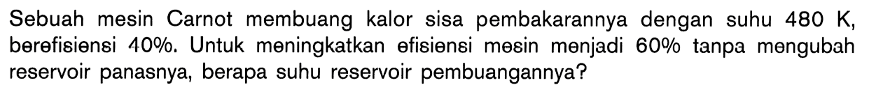 Sebuah mesin Carnot membuang kalor sisa pembakarannya dengan suhu 480 K, berefisiensi 40%. Untuk meningkatkan efisiensi mesin menjadi 60% tanpa mengubah reservoir panasnya, berapa suhu reservoir pembuangannya? 