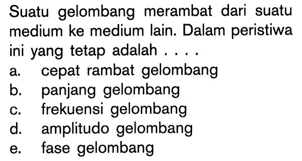 Suatu gelombang merambat dari suatu medium ke medium lain. Dalam peristiwa ini yang tetap adalah .... 
a. cepat rambat gelombang 
b. panjang gelombang 
c. frekuensi gelombang 
d. amplitudo gelombang 
e. fase gelombang 