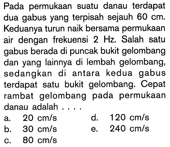 Pada permukaan suatu danau terdapat dua gabus yang terpisah sejauh  60 cm. Keduanya turun naik bersama permukaan air dengan frekuensi 2 Hz. Salah satu gabus berada di puncak bukit gelombang dan yang lainnya di lembah gelombang, sedangkan di antara kedua gabus terdapat satu bukit gelombang. Cepat rambat gelombang pada permukaan danau adalah....