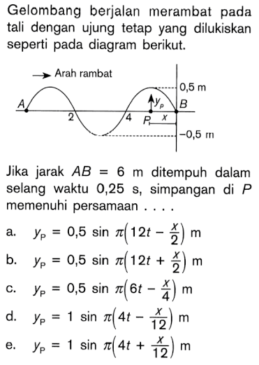 Gelombang berjalan merambat pada tali dengan ujung tetap yang dilukiskan seperti pada diagram berikut. Arah rambat 0,5 m A yP B 2 4 P x -0,5 m Jika jarak AB=6 m ditempuh dalam selang waktu 0,25 s, simpangan di P memenuhi persamaan .... a. yP=0,5 sin(pi (12t-x/2)) m b. yP=0,5 sin(pi (12t+x/2)) m c. yP=0,5 sin(pi (6t-x/4)) m d. yP=1 sin(pi (4t-x/12)) m e. yP=1 sin(pi (4t+x/12)) m