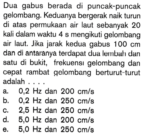 Dua gabus berada di puncak-puncak gelombang. Keduanya bergerak naik turun di atas permukaan air laut sebanyak 20 kali dalam waktu 4 s mengikuti gelombang air laut. Jika jarak kedua gabus 100 cm dan di antaranya terdapat dua lembah dan satu di bukit, frekuensı gelombang dan cepat rambat gelombang berturut-turut adalah ...