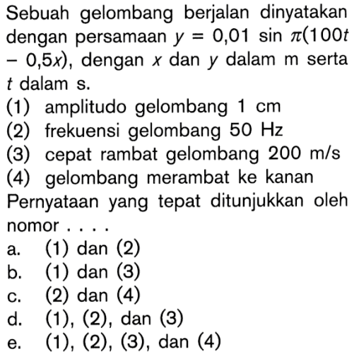 Sebuah gelombang berjalan dinyatakan dengan persamaan y=0,01 sin pi(100t-0,5x), dengan x dan y dalam m serta t dalam s. (1) amplitudo gelombang 1 cm (2) frekuensi gelombang 50 Hz (3) cepat rambat gelombang 200 m/s (4) gelombang merambat ke kanan Pernyataan yang tepat ditunjukkan oleh nomor .... 