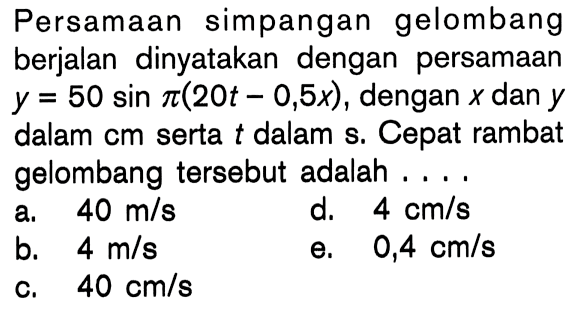 Persamaan simpangan gelombang berjalan dinyatakan dengan persamaan y=50 sin pi(20t-0,5 x), dengan x dan y dalam cm serta t dalam s. Cepat rambat gelombang tersebut adalah ...
