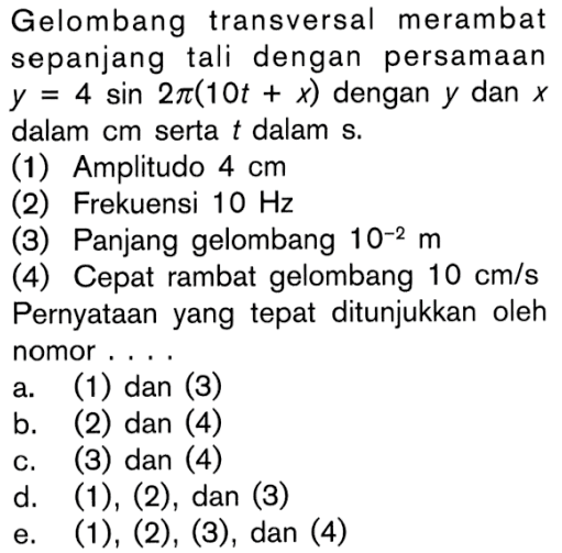 Gelombang transversal merambat sepanjang tali dengan persamaan  y=4sin 2pi(10t+x)  dengan  y  dan  x  dalam cm serta  t  dalam s.(1) Amplitudo  4 cm (2) Frekuensi  10 Hz (3) Panjang gelombang  10^(-2) m (4) Cepat rambat gelombang  10 cm/s  Pernyataan yang tepat ditunjukkan oleh nomor ....