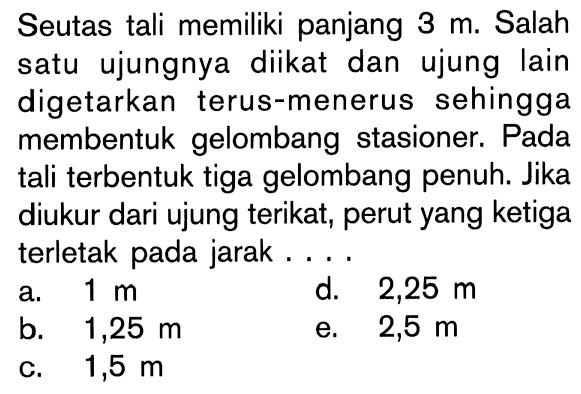 Seutas tali memiliki panjang 3 m. Salah satu ujungnya diikat dan ujung lain digetarkan terus-menerus sehingga membentuk gelombang stasioner. Pada tali terbentuk tiga gelombang penuh. Jika diukur dari ujung terikat, perut yang ketiga terletak pada jarak...