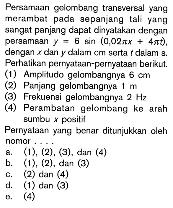 Persamaan gelombang transversal yang merambat pada sepanjang tali yang sangat panjang dapat dinyatakan dengan persamaan y=6 sin (0,02 pi x+4 pi t), dengan x dan y dalam cm serta t dalam s. Perhatikan pernyataan-pernyataan berikut.(1) Amplitudo gelombangnya 6 cm(2) Panjang gelombangnya 1 m(3) Frekuensi gelombangnya 2 Hz(4) Perambatan gelombang ke arah sumbu x positifPernyataan yang benar ditunjukkan oleh nomor ....