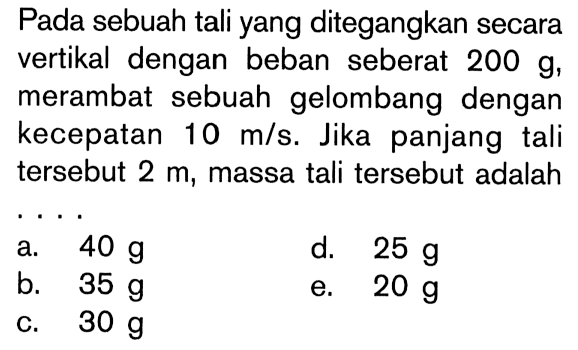 Pada sebuah tali yang ditegangkan secara vertikal dengan beban seberat 200 g, merambat sebuah gelombang dengan kecepatan 10 m/s. Jika panjang tali tersebut 2 m, massa tali tersebut adalah....