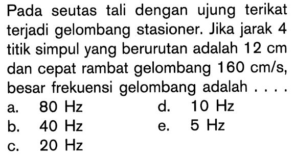 Pada seutas tali dengan ujung terikat terjadi gelombang stasioner. Jika jarak 4 titik simpul yang berurutan adalah  12 cm  dan cepat rambat gelombang  160 cm/s , besar frekuensi gelombang adalah ....