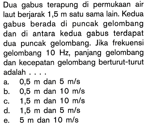 Dua gabus terapung di permukaan air laut berjarak 1,5m satu sama lain. Kedua gabus berada di puncak gelombang dan di antara kedua gabus terdapat dua puncak gelombang. Jika frekuensi gelombang 10Hz, panjang gelombang dan kecepatan gelombang berturut-turut adalah ....
