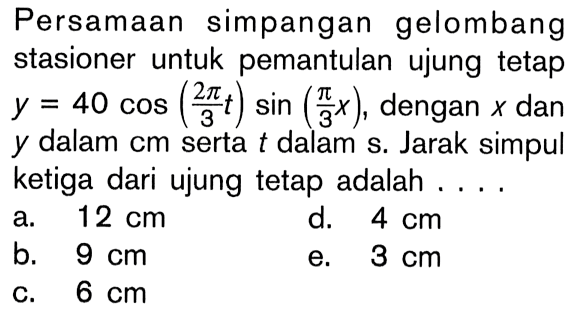 Persamaan simpangan gelombang stasioner untuk pemantulan ujung tetap  y=40 cos((2 pi)/(3t))sin((pi/(3x)), dengan x dan y dalam cm serta t dalam s. Jarak simpul ketiga dari ujung tetap adalah ....