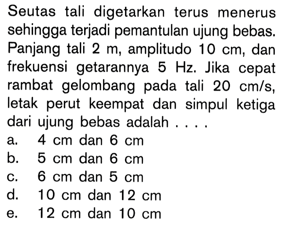 Seutas tali digetarkan terus menerus sehingga terjadi pemantulan ujung bebas. Panjang tali  2 m , amplitudo  10 cm , dan frekuensi getarannya  5 Hz . Jika cepat rambat gelombang pada tali  20 cm/s , letak perut keempat dan simpul ketiga dari ujung bebas adalah ....