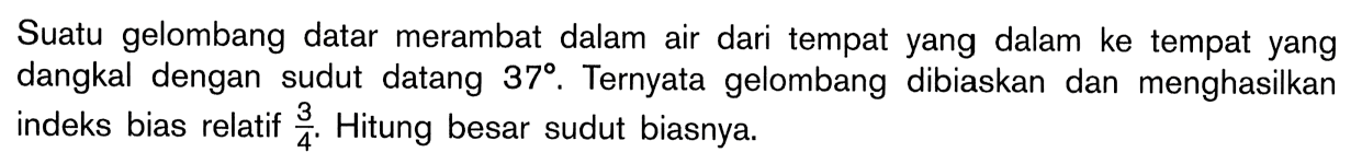 Suatu gelombang datar merambat dalam air dari tempat yang dalam ke tempat yang dangkal dengan sudut datang 37. Ternyata gelombang dibiaskan dan menghasilkan indeks bias relatif  3/4 . Hitung besar sudut biasnya.