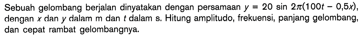 Sebuah gelombang berjalan dinyatakan dengan persamaan y=20 sin 2pi(100t-0,5x), dengan x dan y dalam m dan t dalam s. Hitung amplitudo, frekuensi, panjang gelombang, dan cepat rambat gelombangnya.