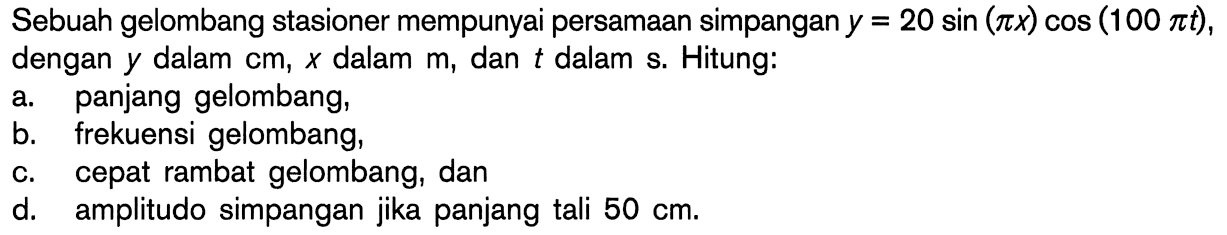 Sebuah gelombang stasioner mempunyai persamaan simpangan  y=20 sin (pi x)cos(100pi t) ,dengan  y  dalam  cm, x  dalam  m, dan  t  dalam s. Hitung:a. panjang gelombang,b. frekuensi gelombang,c. cepat rambat gelombang, dand. amplitudo simpangan jika panjang tali  50 cm . 