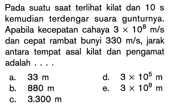 Pada suatu saat terlihat kilat dan 10 s kemudian terdengar suara gunturnya. Apabila kecepatan cahaya 3 x 10^8 m/s dan cepat rambat bunyi 330 m/s , jarak antara tempat asal kilat dan pengamat adalah ....
