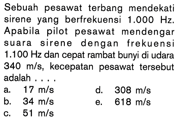 Sebuah pesawat terbang mendekati sirene yang berfrekuensi 1.000 Hz. Apabila pilot pesawat mendengar suara sirene dengan frekuensi 1.100  Hz dan cepat rambat bunyi di udara 340 m/s, kecepatan pesawat tersebut adalah . . . .