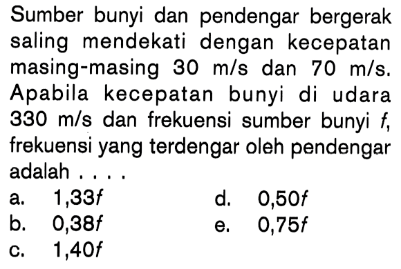 Sumber bunyi dan pendengar bergerak saling mendekati dengan kecepatan masing-masing  30 m/s dan 70 m/s.  Apabila kecepatan bunyi di udara 330 m/s dan frekuensi sumber bunyi f, frekuensi yang terdengar oleh pendengar adalah ...