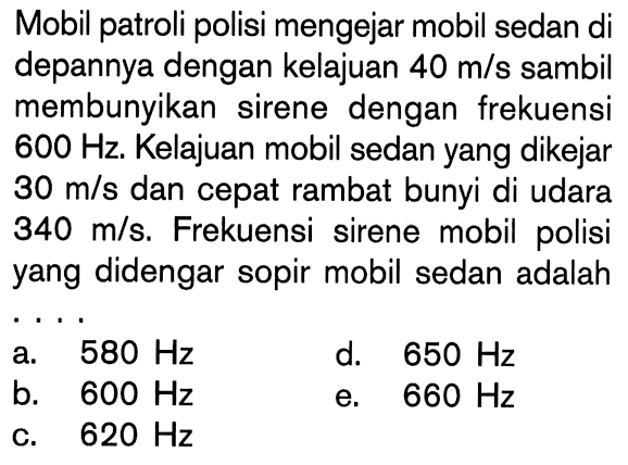 Mobil patroli polisi mengejar mobil sedan di depannya dengan kelajuan 40 m/s sambil membunyikan sirene dengan frekuensi 600 Hz. Kelajuan mobil sedan yang dikejar 30 m/s dan cepat rambat bunyi di udara 340 m/s. Frekuensi sirene mobil polisi yang didengar sopir mobil sedan adalah