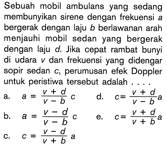 Sebuah mobil ambulans yang sedang membunyikan sirene dengan frekuensi a bergerak dengan laju  b  berlawanan arah menjauhi mobil sedan yang bergerak dengan laju d. Jika cepat rambat bunyi di udara  v  dan frekuensi yang didengar sopir sedan c, perumusan efek Doppler untuk peristiwa tersebut adalah....