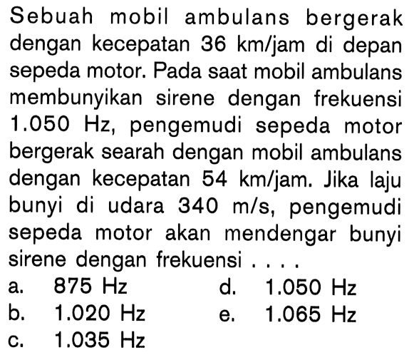 Sebuah mobil ambulans bergerak dengan kecepatan  36 km/jam di depan sepeda motor. Pada saat mobil ambulans membunyikan sirene dengan frekuensi 1.050 Hz, pengemudi sepeda motor bergerak searah dengan mobil ambulans dengan kecepatan 54 km/jam. Jika laju bunyi di udara  340 m/s, pengemudi sepeda motor akan mendengar bunyi sirene dengan frekuensi ....
